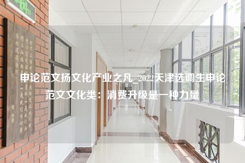 申论范文扬文化产业之凡_2022天津选调生申论范文文化类：消费升级是一种力量