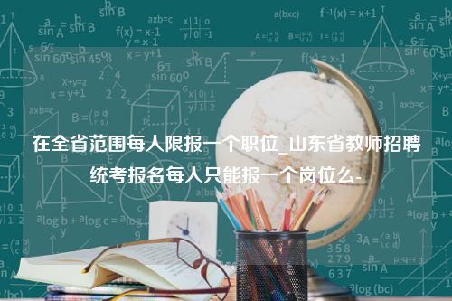 在全省范围每人限报一个职位_山东省教师招聘统考报名每人只能报一个岗位么-