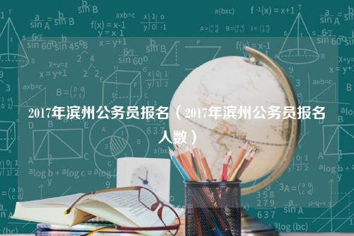 2017年滨州公务员报名（2017年滨州公务员报名人数）