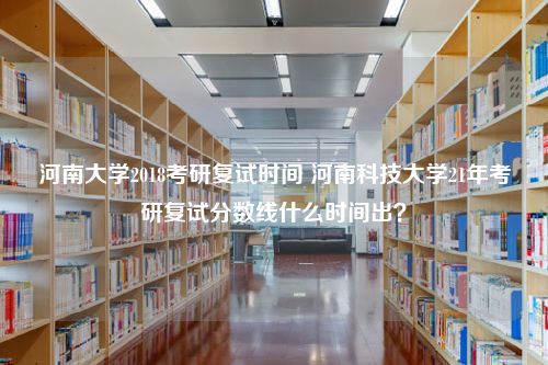 河南大学2018考研复试时间 河南科技大学21年考研复试分数线什么时间出？