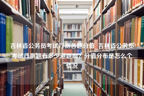 吉林省公务员考试行测各题分值_吉林省公务员考试行测题有多少道题啊？分值分布是怎么个情况