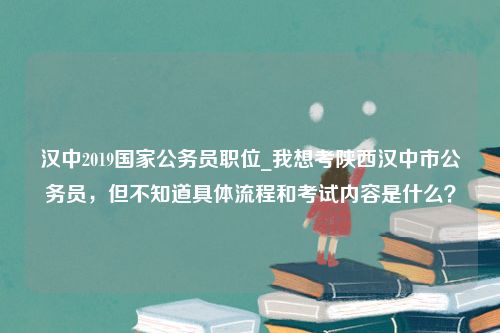 汉中2019国家公务员职位_我想考陕西汉中市公务员，但不知道具体流程和考试内容是什么？