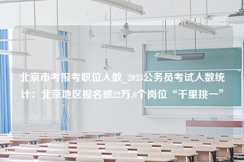 北京市考报考职位人数_2023公务员考试人数统计：北京地区报名破22万,6个岗位“千里挑一”