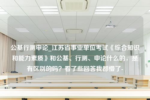 公基行测申论_江苏省事业单位考试《综合知识和能力素质》和公基、行测、申论什么的，是有区别的吗？看了些回答我都懵了-