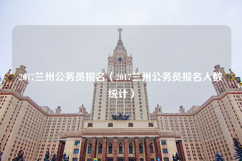 2017兰州公务员报名（2017兰州公务员报名人数统计）