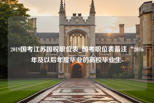 2019国考江苏国税职位表_国考职位表备注“2016年及以后年度毕业的高校毕业生-