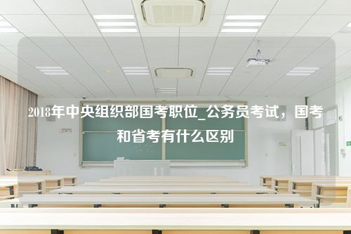 2018年中央组织部国考职位_公务员考试，国考和省考有什么区别