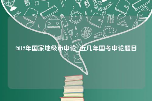 2012年国家地级市申论_近几年国考申论题目