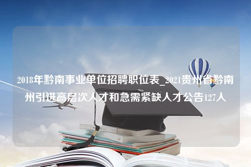 2018年黔南事业单位招聘职位表_2021贵州省黔南州引进高层次人才和急需紧缺人才公告127人