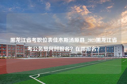 黑龙江省考职位表佳木斯汤原县_2023黑龙江省考公务员何时报名？在哪报名？