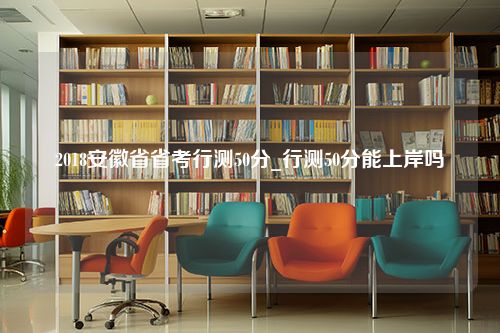 2018安徽省省考行测50分_行测50分能上岸吗