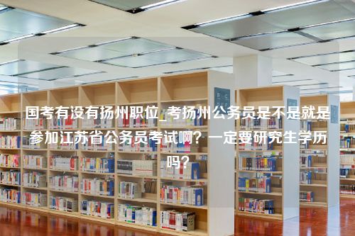 国考有没有扬州职位_考扬州公务员是不是就是参加江苏省公务员考试啊？一定要研究生学历吗？