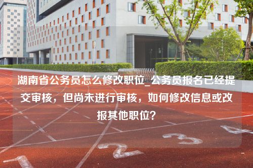 湖南省公务员怎么修改职位_公务员报名已经提交审核，但尚未进行审核，如何修改信息或改报其他职位？