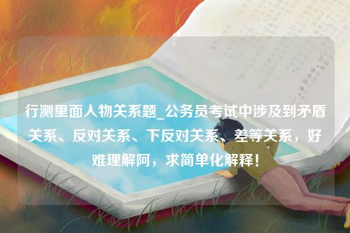 行测里面人物关系题_公务员考试中涉及到矛盾关系、反对关系、下反对关系、差等关系，好难理解阿，求简单化解释！