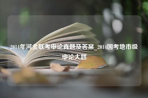 2014年河北联考申论真题及答案_2014国考地市级申论大题