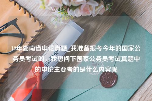 12年湖南省申论真题_我准备报考今年的国家公务员考试的，我想问下国家公务员考试真题中的申论主要考的是什么内容呢