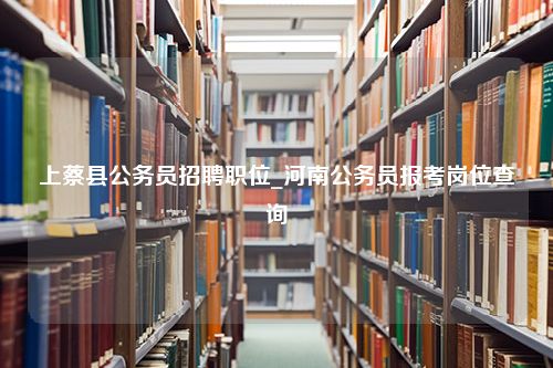 上蔡县公务员招聘职位_河南公务员报考岗位查询