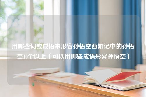 用哪些词或成语来形容孙悟空西游记中的孙悟空10个以上（可以用哪些成语形容孙悟空）