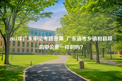 2011年广东申论考题答案_广东省考乡镇和县级的申论是一样的吗？