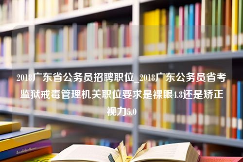 2018广东省公务员招聘职位_2018广东公务员省考监狱戒毒管理机关职位要求是裸眼4.8还是矫正视力5.0