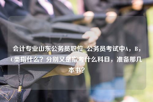 会计专业山东公务员职位_公务员考试中A，B，C类指什么？分别又是指考什么科目，准备那几本书？