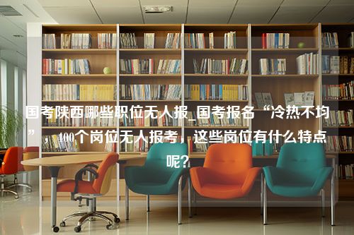 国考陕西哪些职位无人报_国考报名“冷热不均”，400个岗位无人报考，这些岗位有什么特点呢？