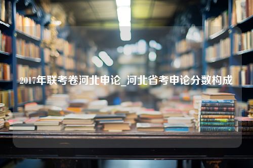 2017年联考卷河北申论_河北省考申论分数构成